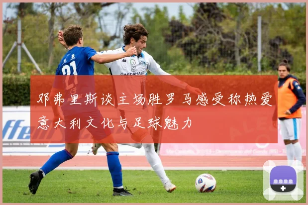 邓弗里斯谈主场胜罗马感受称热爱意大利文化与足球魅力