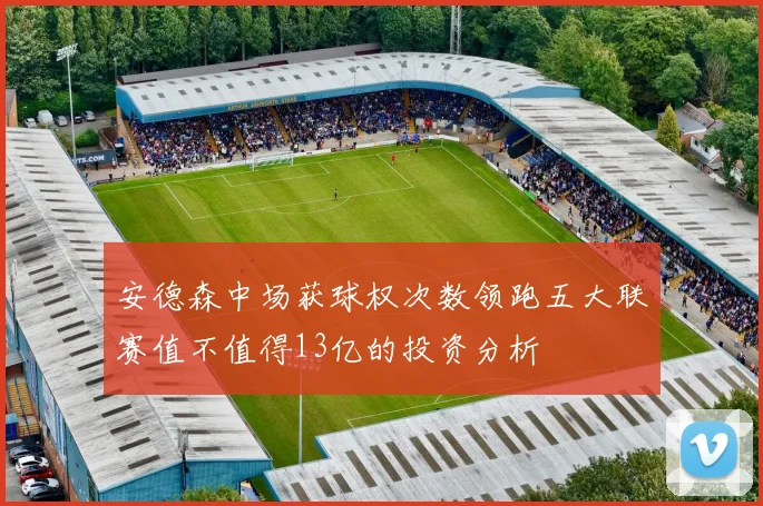 安德森中场获球权次数领跑五大联赛值不值得13亿的投资分析