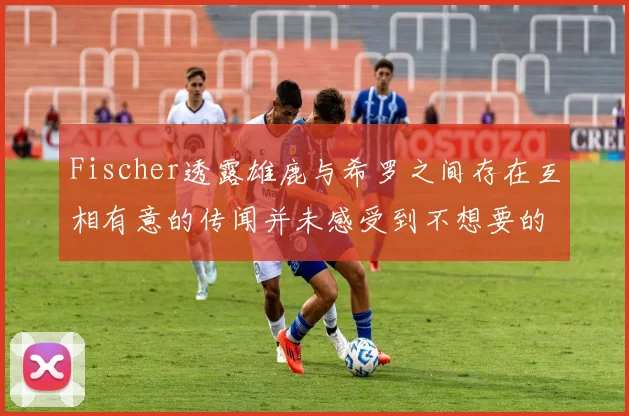 Fischer透露雄鹿与希罗之间存在互相有意的传闻并未感受到不想要的迹象