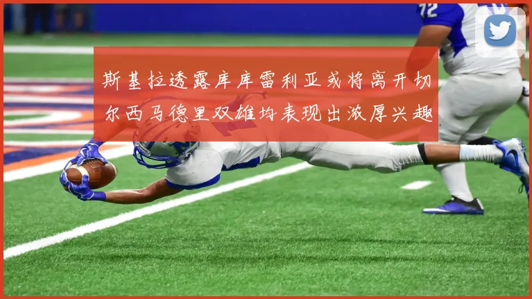斯基拉透露库库雷利亚或将离开切尔西马德里双雄均表现出浓厚兴趣