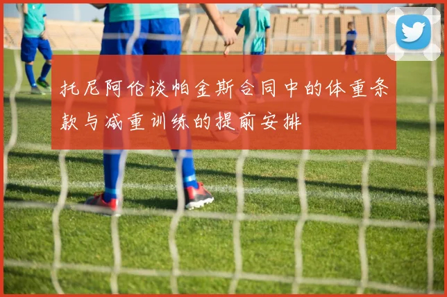 托尼阿伦谈帕金斯合同中的体重条款与减重训练的提前安排