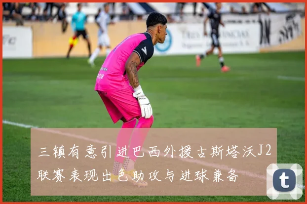 三镇有意引进巴西外援古斯塔沃J2联赛表现出色助攻与进球兼备