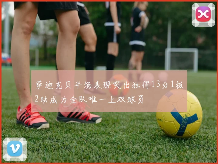 萨迪克贝半场表现突出独得13分1板2助成为全队唯一上双球员