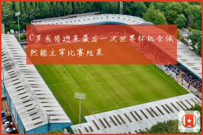 C罗或将迎来最后一次世界杯机会依然能主宰比赛结果