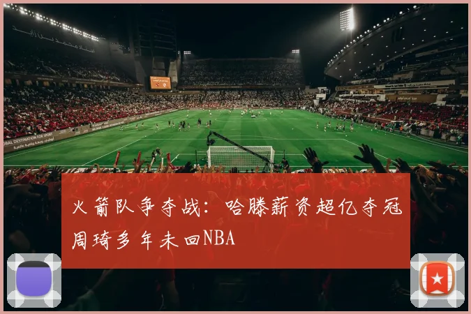 火箭队争夺战：哈滕薪资超亿夺冠周琦多年未回NBA