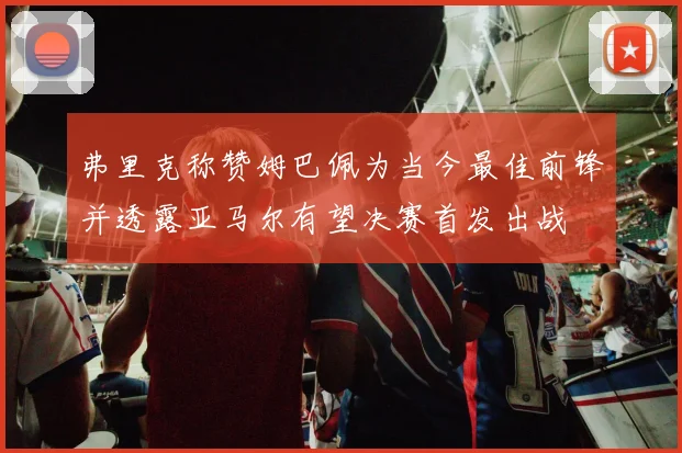 弗里克称赞姆巴佩为当今最佳前锋并透露亚马尔有望决赛首发出战