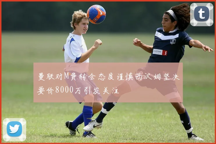 曼联对M费转会态度谨慎西汉姆坚决要价8000万引发关注