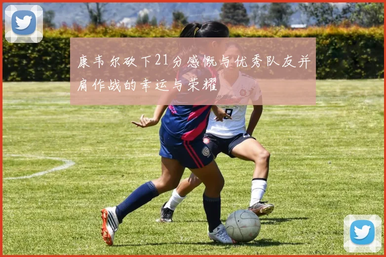 康韦尔砍下21分感慨与优秀队友并肩作战的幸运与荣耀