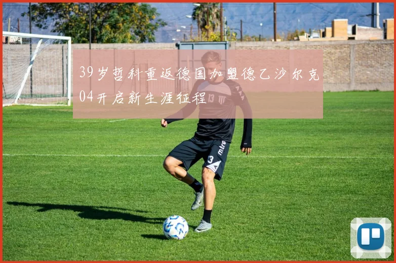 39岁哲科重返德国加盟德乙沙尔克04开启新生涯征程