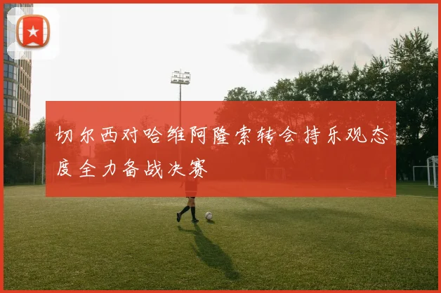 切尔西对哈维阿隆索转会持乐观态度全力备战决赛