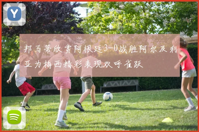 邦马蒂欣赏阿根廷3-0战胜阿尔及利亚为梅西精彩表现欢呼雀跃