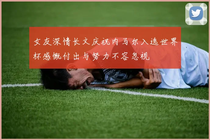 女友深情长文庆祝内马尔入选世界杯感慨付出与努力不容忽视