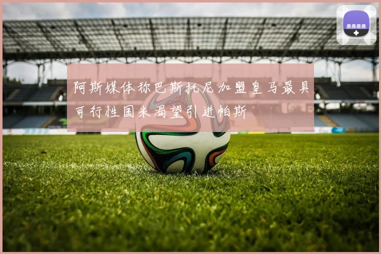 阿斯媒体称巴斯托尼加盟皇马最具可行性国米渴望引进帕斯