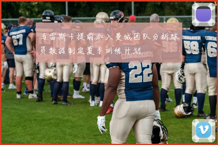 马雷斯卡提前加入曼城团队分析球员数据制定夏季训练计划