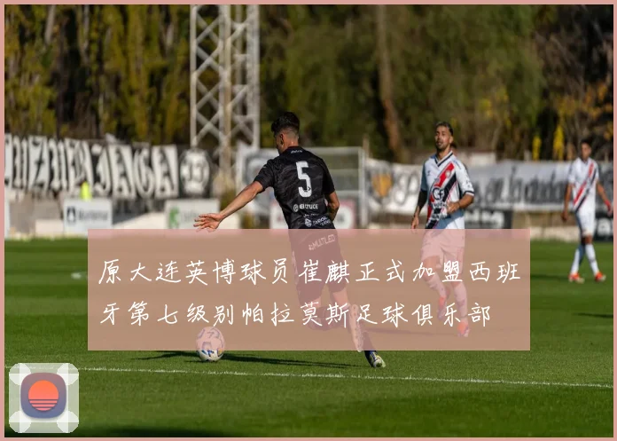 原大连英博球员崔麒正式加盟西班牙第七级别帕拉莫斯足球俱乐部