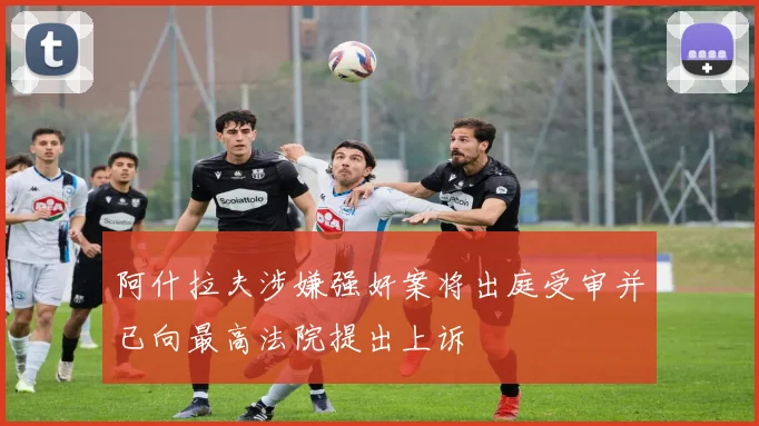 阿什拉夫涉嫌强奸案将出庭受审并已向最高法院提出上诉