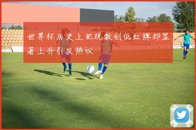 世界杯历史上犯规数创低红牌却显著上升引发热议