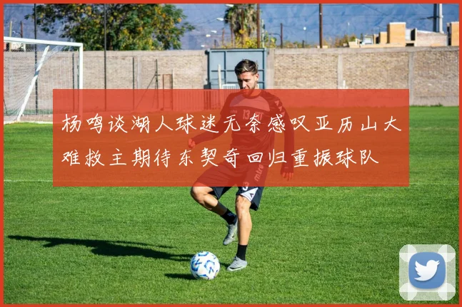 杨鸣谈湖人球迷无奈感叹亚历山大难救主期待东契奇回归重振球队