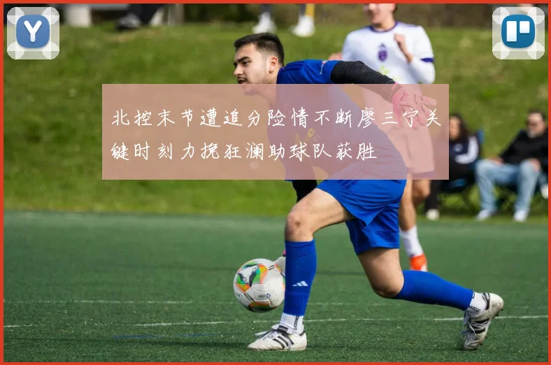 北控末节遭追分险情不断廖三宁关键时刻力挽狂澜助球队获胜
