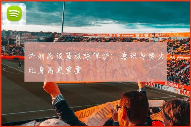 许利民谈篮板球保护：意识与努力比身高更重要
