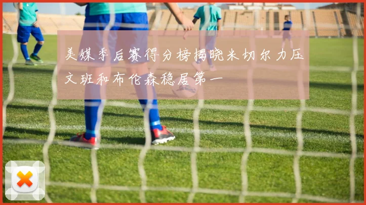 美媒季后赛得分榜揭晓米切尔力压文班和布伦森稳居第一